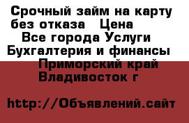 Срочный займ на карту без отказа › Цена ­ 500 - Все города Услуги » Бухгалтерия и финансы   . Приморский край,Владивосток г.